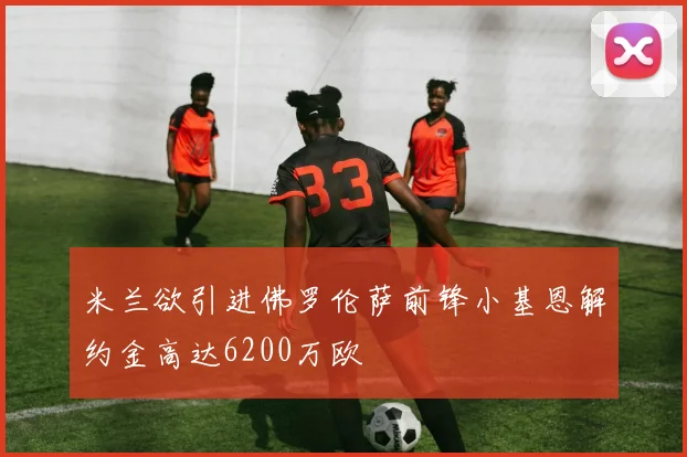 米兰欲引进佛罗伦萨前锋小基恩解约金高达6200万欧