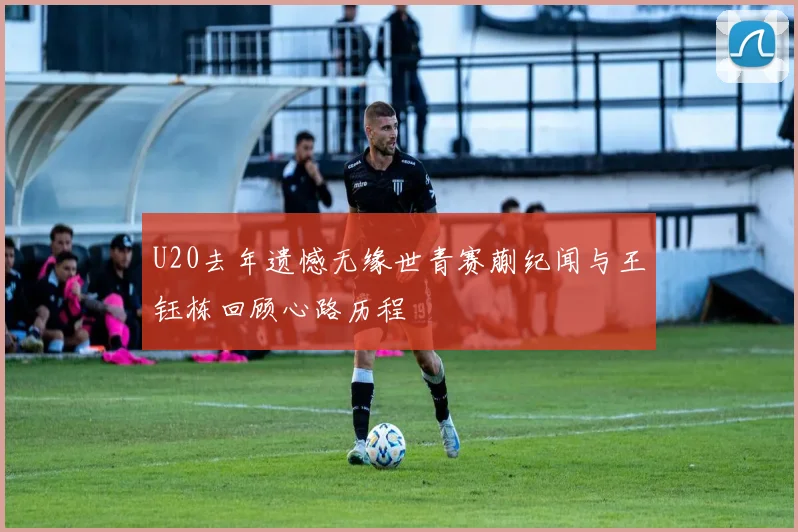 U20去年遗憾无缘世青赛蒯纪闻与王钰栋回顾心路历程