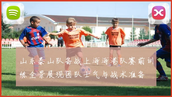 山东泰山队备战上海海港队赛前训练全景展现团队士气与战术准备