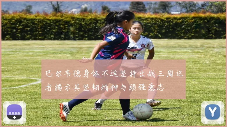 巴尔韦德身体不适坚持出战三周记者揭示其坚韧精神与顽强意志