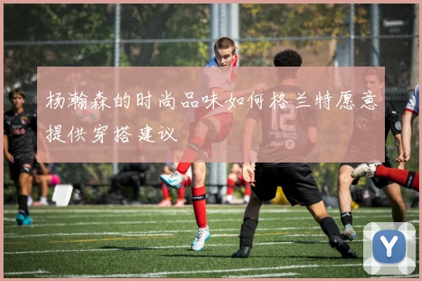 杨瀚森的时尚品味如何格兰特愿意提供穿搭建议