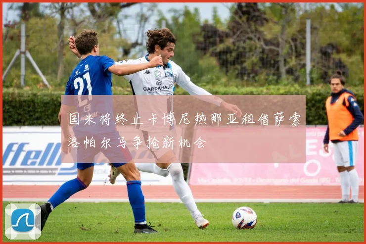 国米将终止卡博尼热那亚租借萨索洛帕尔马争抢新机会