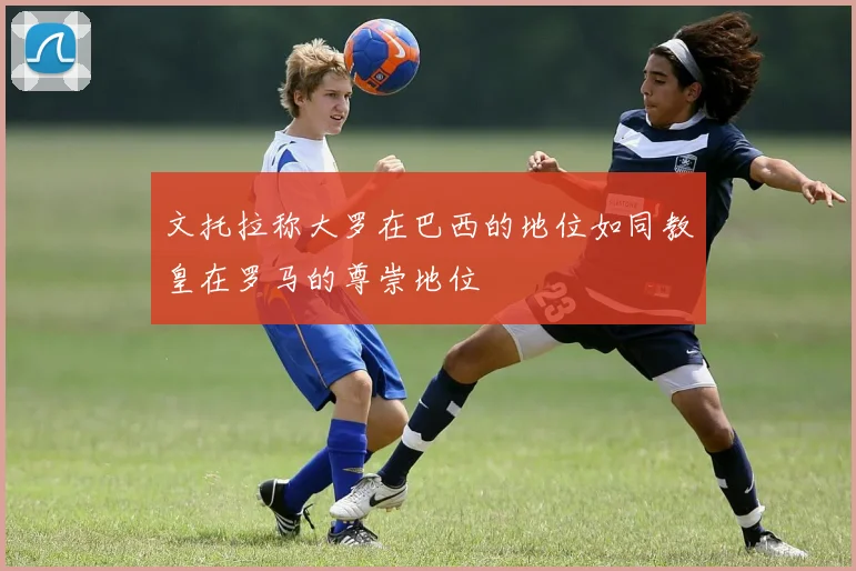 文托拉称大罗在巴西的地位如同教皇在罗马的尊崇地位