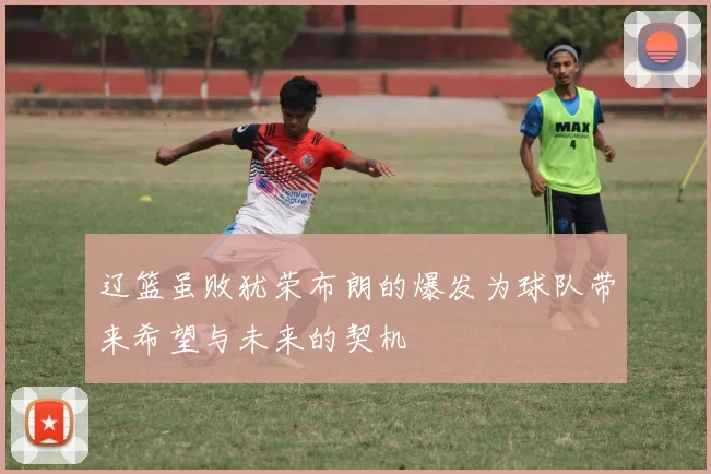 辽篮虽败犹荣布朗的爆发为球队带来希望与未来的契机