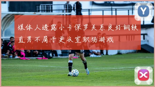 媒体人透露小卡保罗关系良好钢铁直男不屑于更衣室职场游戏