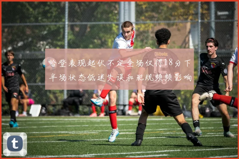 哈登表现起伏不定全场仅得18分下半场状态低迷失误和犯规频频影响球队表现