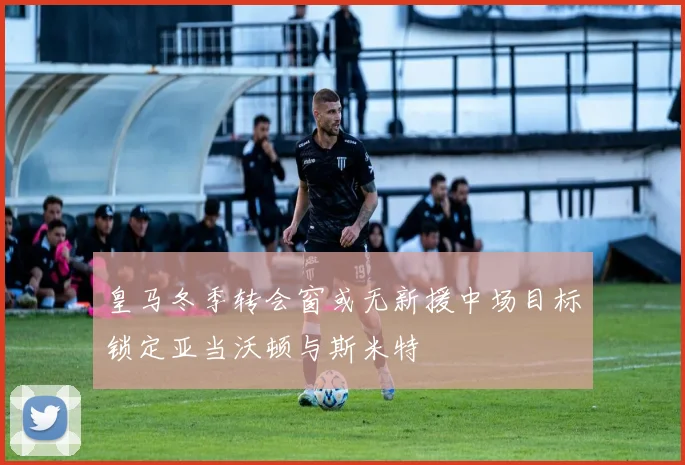 皇马冬季转会窗或无新援中场目标锁定亚当沃顿与斯米特