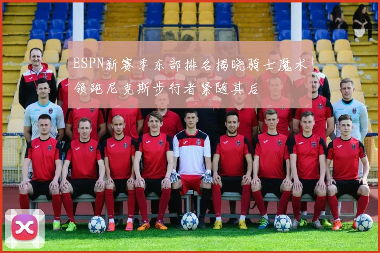 ESPN新赛季东部排名揭晓骑士魔术领跑尼克斯步行者紧随其后