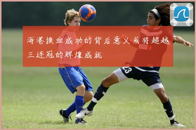 海港换血成功的背后意义或将超越三连冠的辉煌成就