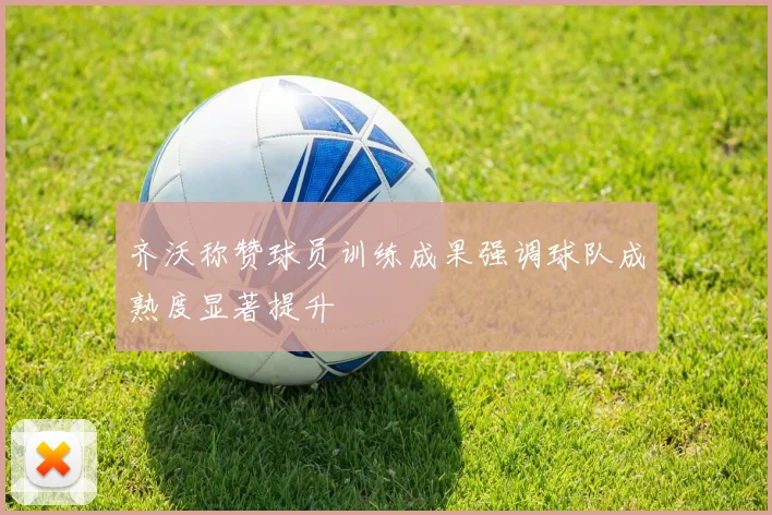 齐沃称赞球员训练成果强调球队成熟度显著提升