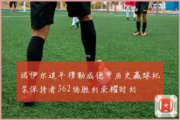 诺伊尔追平穆勒成德甲历史赢球纪录保持者362场胜利荣耀时刻