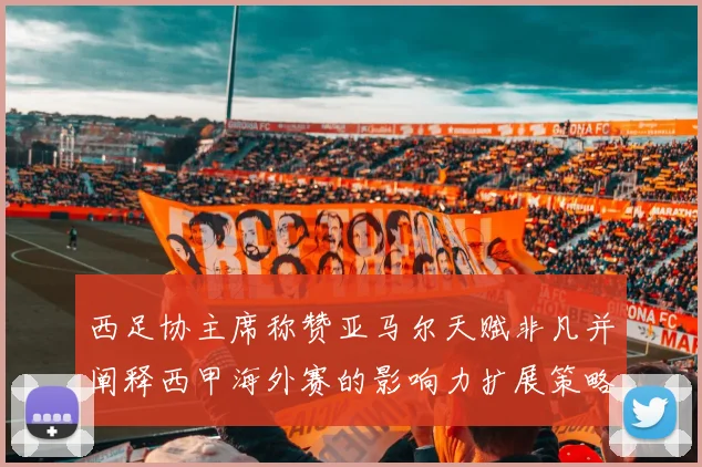 西足协主席称赞亚马尔天赋非凡并阐释西甲海外赛的影响力扩展策略