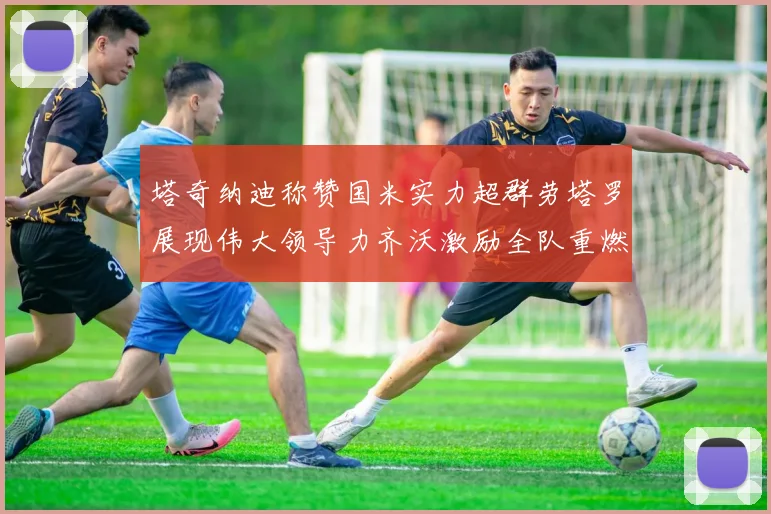 塔奇纳迪称赞国米实力超群劳塔罗展现伟大领导力齐沃激励全队重燃斗志