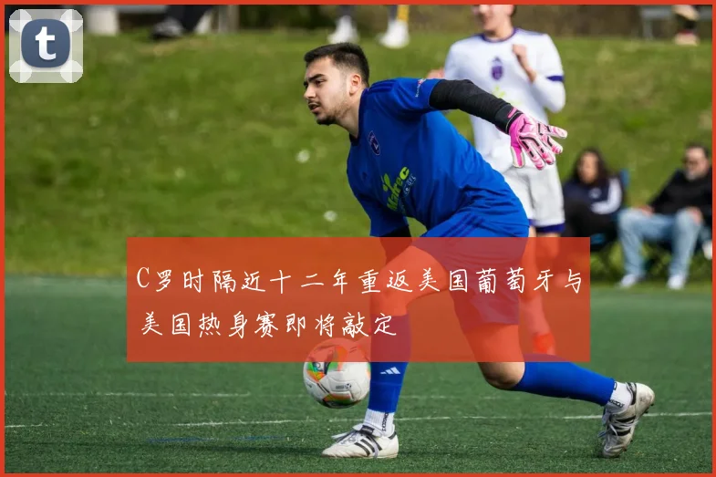 C罗时隔近十二年重返美国葡萄牙与美国热身赛即将敲定