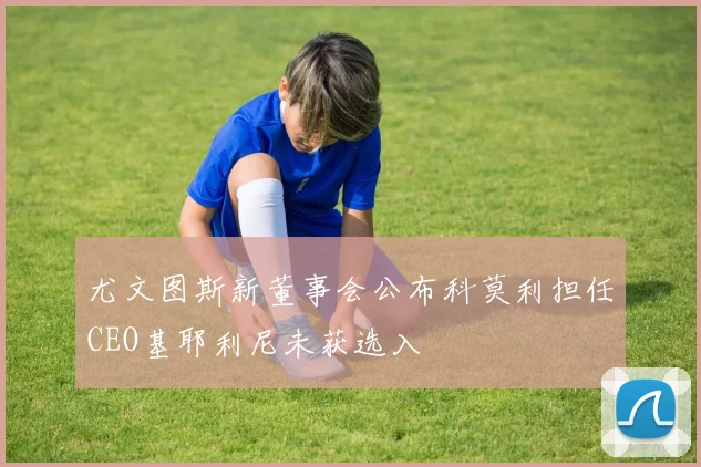 尤文图斯新董事会公布科莫利担任CEO基耶利尼未获选入