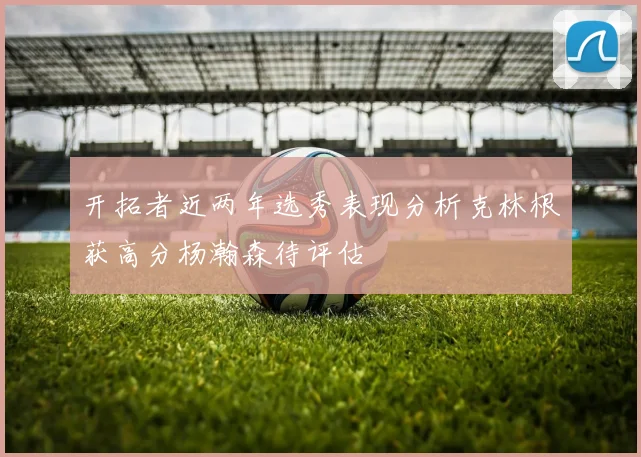 开拓者近两年选秀表现分析克林根获高分杨瀚森待评估