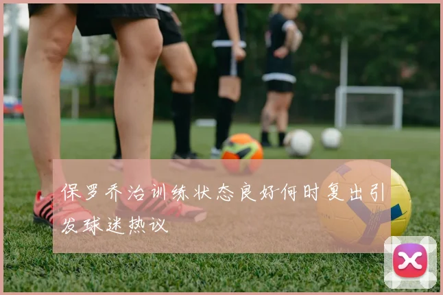 保罗乔治训练状态良好何时复出引发球迷热议