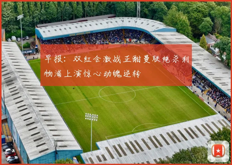 早报：双红会激战正酣曼联绝杀利物浦上演惊心动魄逆转
